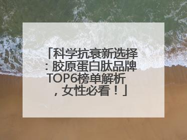 科学抗衰新选择：胶原蛋白肽品牌TOP6榜单解析，女性必看！